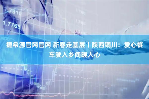 捷希源官网官网 新春走基层丨陕西铜川：爱心餐车驶入乡间暖人心