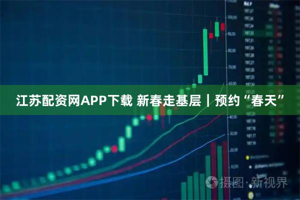江苏配资网APP下载 新春走基层｜预约“春天”