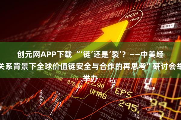 创元网APP下载 “‘链’还是‘裂’？——中美经贸关系背景下全球价值链安全与合作的再思考”研讨会举办