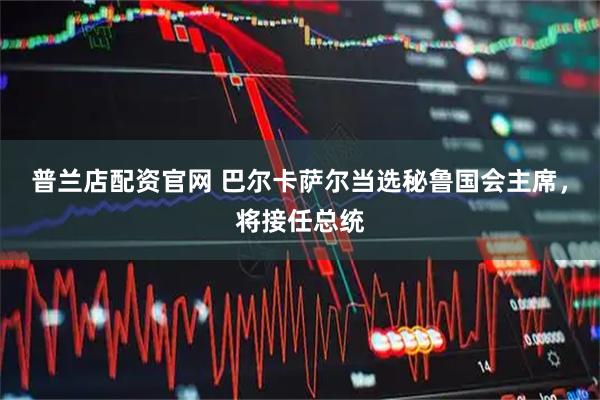 普兰店配资官网 巴尔卡萨尔当选秘鲁国会主席，将接任总统